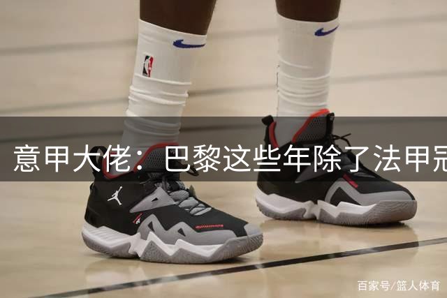 意甲大佬：巴黎这些年除了法甲冠军 还拿到了啥？
