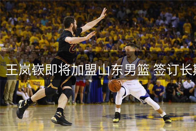 王岚嵚即将加盟山东男篮 签订长期合作协议