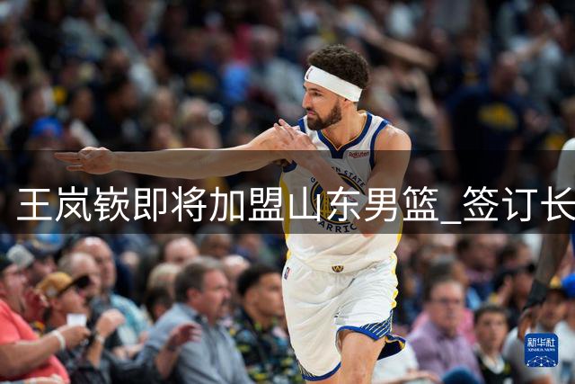 王岚嵚即将加盟山东男篮 签订长期合作协议
